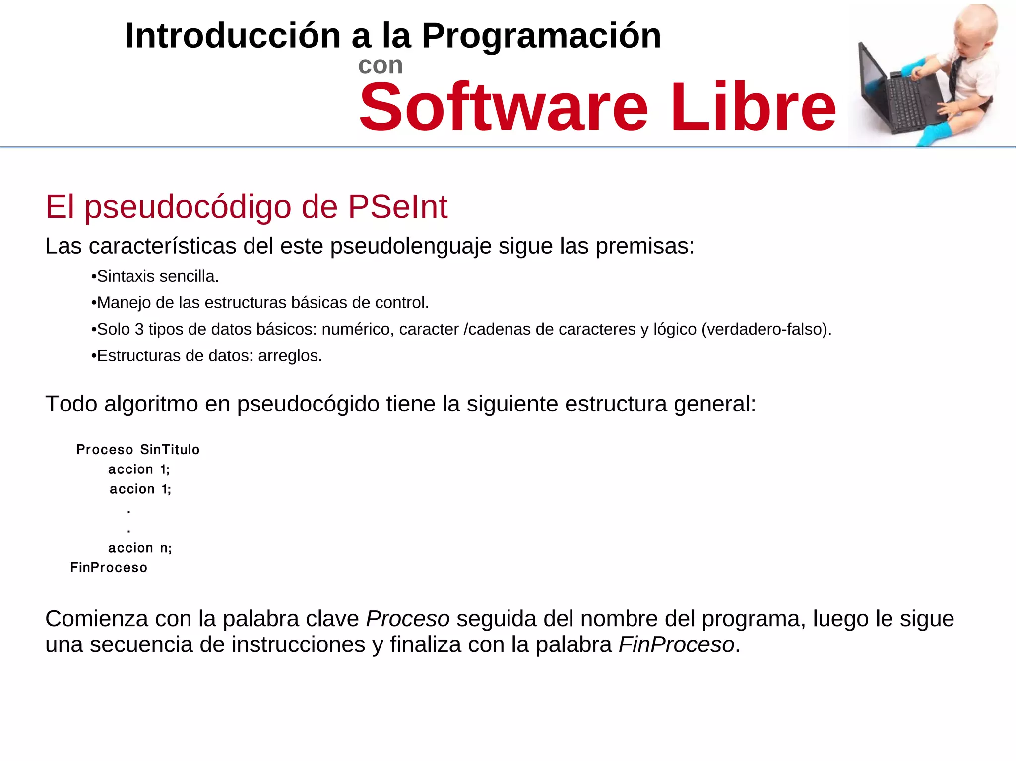 Introducción a la Programación
con
Software Libre
El pseudocódigo de PSeInt
Las características del este pseudolenguaje sigue las premisas:
•Sintaxis sencilla.
•Manejo de las estructuras básicas de control.
•Solo 3 tipos de datos básicos: numérico, caracter /cadenas de caracteres y lógico (verdadero-falso).
•Estructuras de datos: arreglos.
Todo algoritmo en pseudocógido tiene la siguiente estructura general:
Proceso SinTitulo
accion 1;
accion 1;
.
.
accion n;
FinProceso
Comienza con la palabra clave Proceso seguida del nombre del programa, luego le sigue
una secuencia de instrucciones y finaliza con la palabra FinProceso.
 