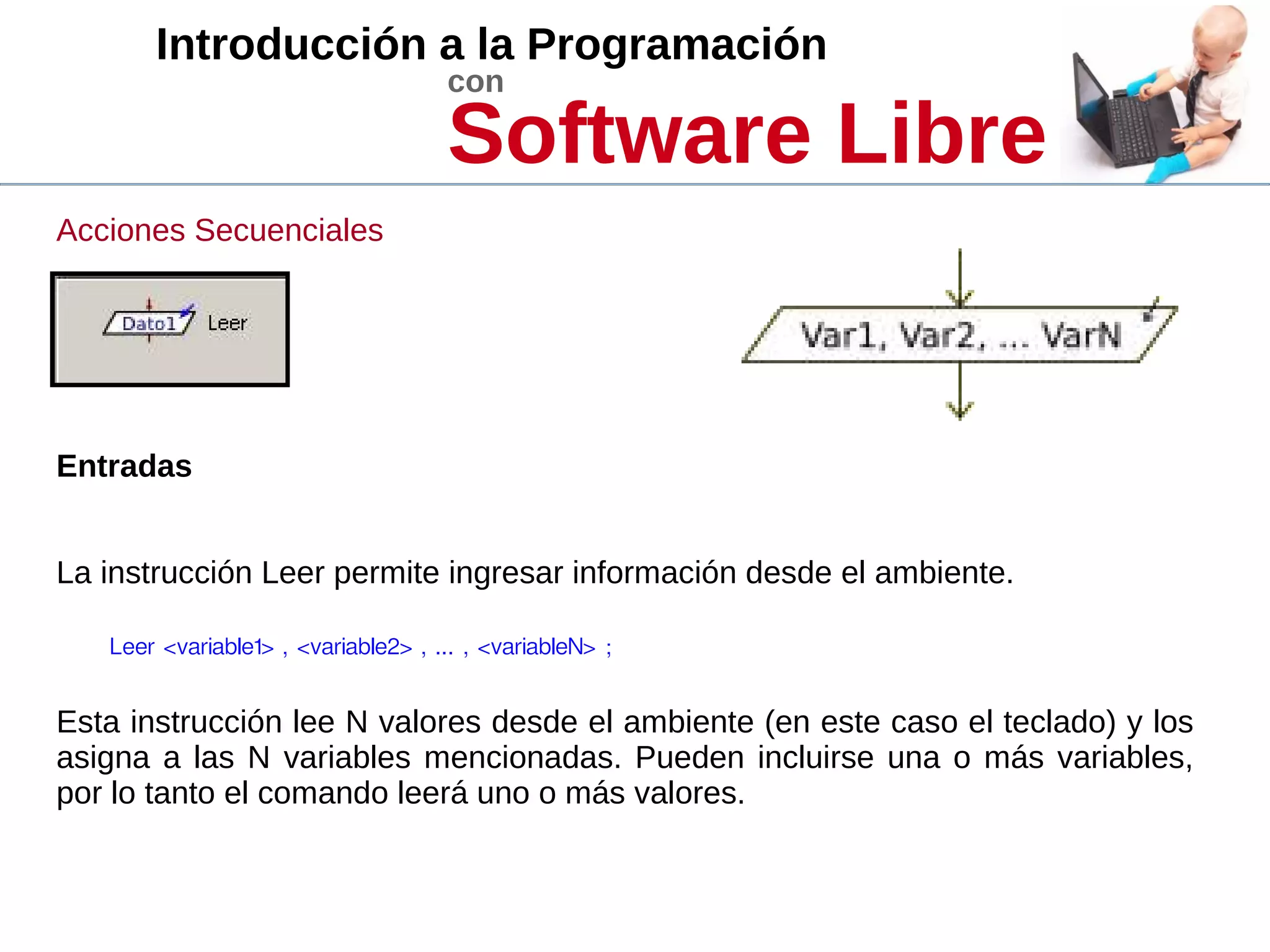 Introducción a la Programación
con
Software Libre
Acciones Secuenciales
Entradas
La instrucción Leer permite ingresar información desde el ambiente.
Leer <variable1> , <variable2> , ... , <variableN> ; 
Esta instrucción lee N valores desde el ambiente (en este caso el teclado) y los
asigna a las N variables mencionadas. Pueden incluirse una o más variables,
por lo tanto el comando leerá uno o más valores.
 
