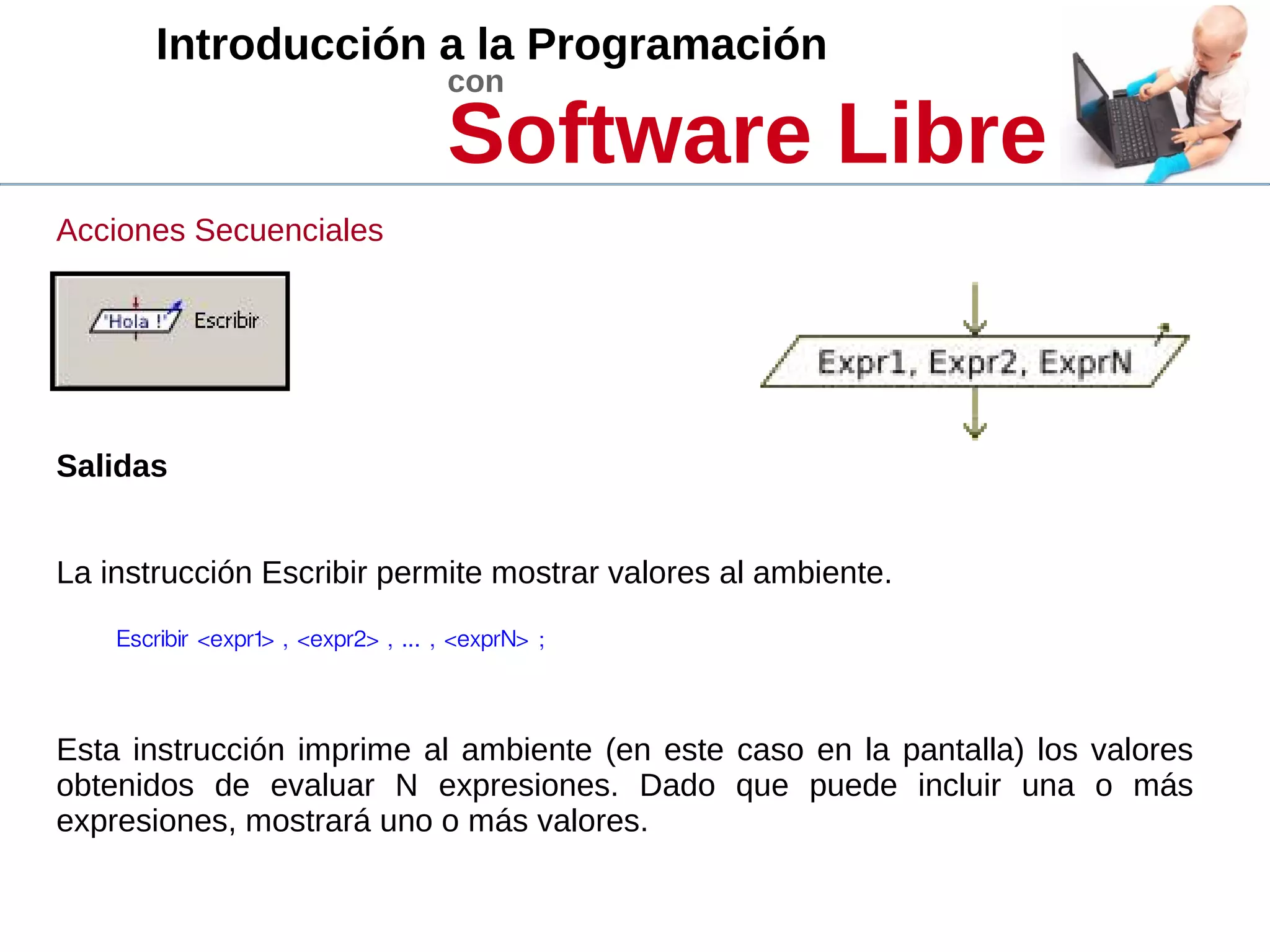 Introducción a la Programación
con
Software Libre
Acciones Secuenciales
Salidas
La instrucción Escribir permite mostrar valores al ambiente.
Escribir <expr1> , <expr2> , ... , <exprN> ; 
Esta instrucción imprime al ambiente (en este caso en la pantalla) los valores
obtenidos de evaluar N expresiones. Dado que puede incluir una o más
expresiones, mostrará uno o más valores.
 