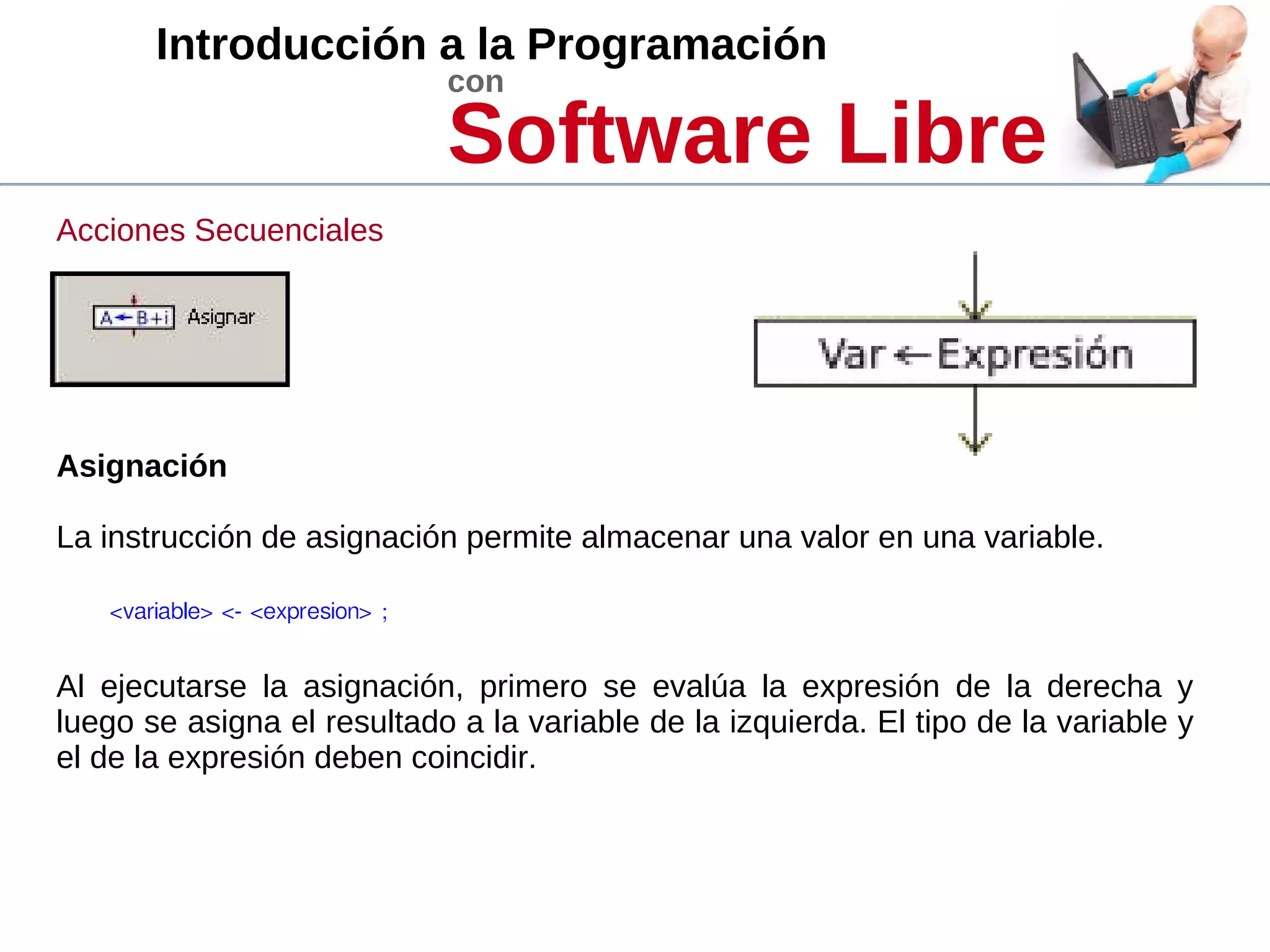 Introducción a la Programación
con
Software Libre
Acciones Secuenciales
Asignación
La instrucción de asignación permite almacenar una valor en una variable.
<variable> <- <expresion> ; 
Al ejecutarse la asignación, primero se evalúa la expresión de la derecha y
luego se asigna el resultado a la variable de la izquierda. El tipo de la variable y
el de la expresión deben coincidir.
 