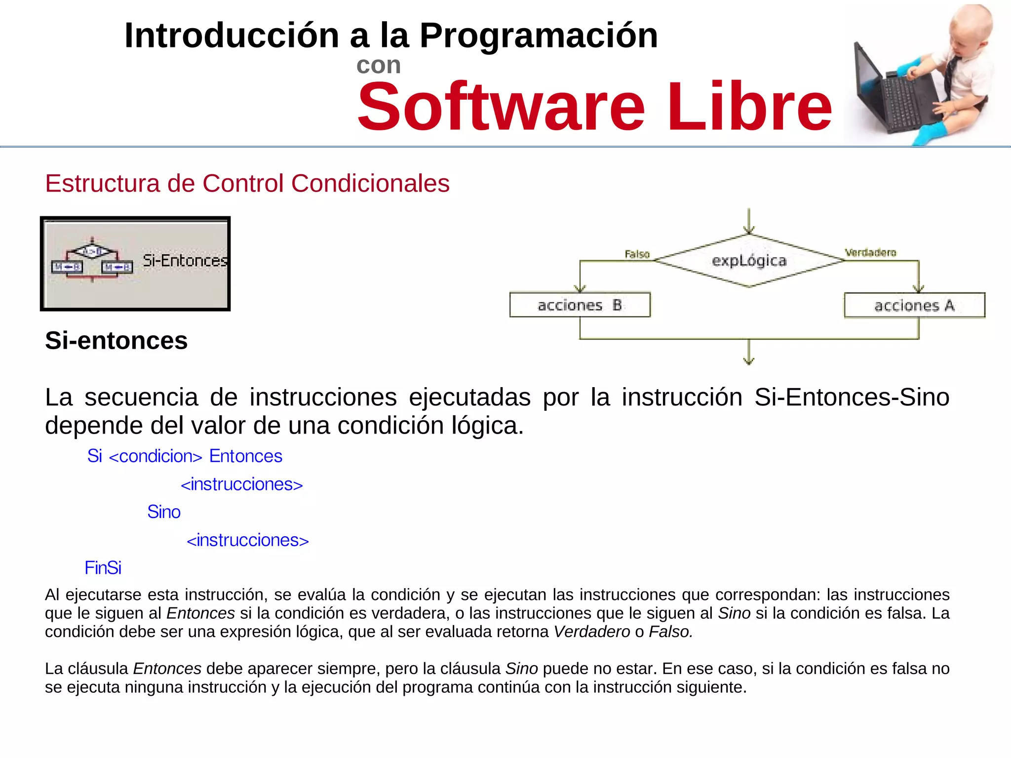 Introducción a la Programación
con
Software Libre
Estructura de Control Condicionales
Si-entonces
La secuencia de instrucciones ejecutadas por la instrucción Si-Entonces-Sino
depende del valor de una condición lógica.
Si <condicion> Entonces
<instrucciones>
Sino
<instrucciones>
FinSi
Al ejecutarse esta instrucción, se evalúa la condición y se ejecutan las instrucciones que correspondan: las instrucciones
que le siguen al Entonces si la condición es verdadera, o las instrucciones que le siguen al Sino si la condición es falsa. La
condición debe ser una expresión lógica, que al ser evaluada retorna Verdadero o Falso.
La cláusula Entonces debe aparecer siempre, pero la cláusula Sino puede no estar. En ese caso, si la condición es falsa no
se ejecuta ninguna instrucción y la ejecución del programa continúa con la instrucción siguiente.
 