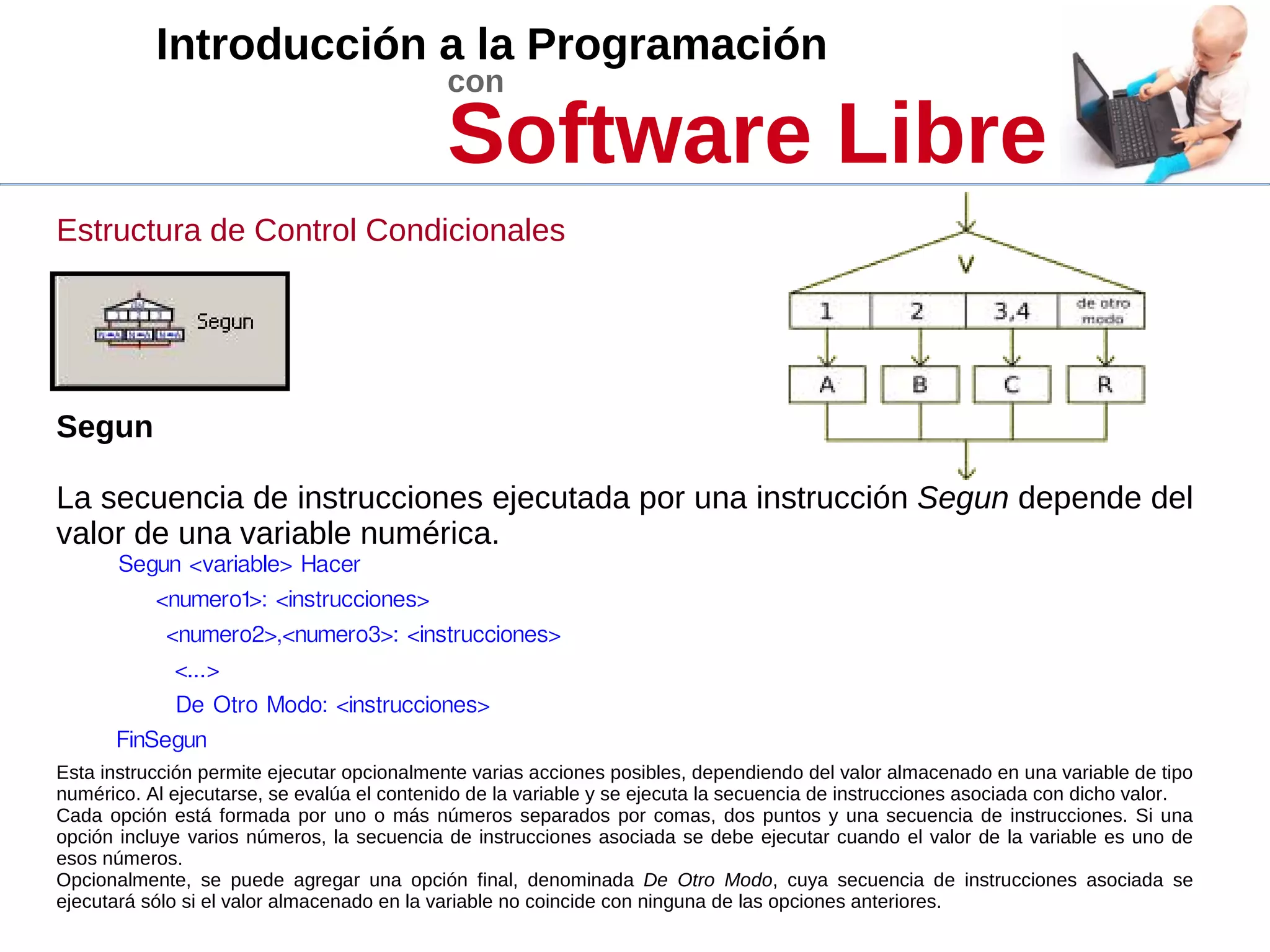 Introducción a la Programación
con
Software Libre
Estructura de Control Condicionales
Segun
La secuencia de instrucciones ejecutada por una instrucción Segun depende del
valor de una variable numérica.
Segun <variable> Hacer
<numero1>: <instrucciones>
<numero2>,<numero3>: <instrucciones>
<...>
De Otro Modo: <instrucciones>
FinSegun
Esta instrucción permite ejecutar opcionalmente varias acciones posibles, dependiendo del valor almacenado en una variable de tipo
numérico. Al ejecutarse, se evalúa el contenido de la variable y se ejecuta la secuencia de instrucciones asociada con dicho valor.
Cada opción está formada por uno o más números separados por comas, dos puntos y una secuencia de instrucciones. Si una
opción incluye varios números, la secuencia de instrucciones asociada se debe ejecutar cuando el valor de la variable es uno de
esos números.
Opcionalmente, se puede agregar una opción final, denominada De Otro Modo, cuya secuencia de instrucciones asociada se
ejecutará sólo si el valor almacenado en la variable no coincide con ninguna de las opciones anteriores.
 