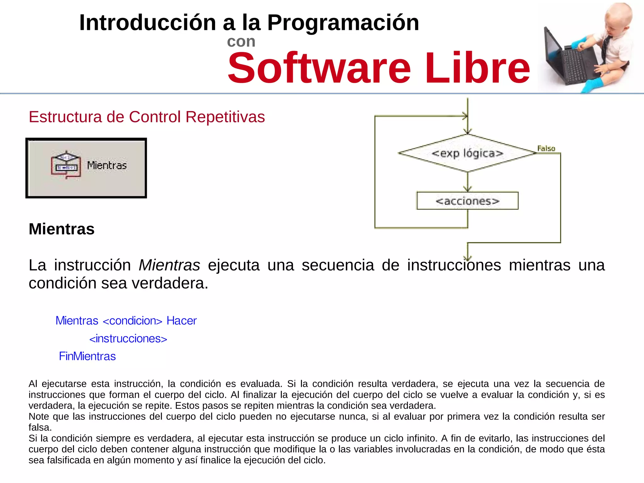 Introducción a la Programación
con
Software Libre
Estructura de Control Repetitivas
Mientras
La instrucción Mientras ejecuta una secuencia de instrucciones mientras una
condición sea verdadera.
Mientras <condicion> Hacer
<instrucciones>
FinMientras
Al ejecutarse esta instrucción, la condición es evaluada. Si la condición resulta verdadera, se ejecuta una vez la secuencia de
instrucciones que forman el cuerpo del ciclo. Al finalizar la ejecución del cuerpo del ciclo se vuelve a evaluar la condición y, si es
verdadera, la ejecución se repite. Estos pasos se repiten mientras la condición sea verdadera.
Note que las instrucciones del cuerpo del ciclo pueden no ejecutarse nunca, si al evaluar por primera vez la condición resulta ser
falsa.
Si la condición siempre es verdadera, al ejecutar esta instrucción se produce un ciclo infinito. A fin de evitarlo, las instrucciones del
cuerpo del ciclo deben contener alguna instrucción que modifique la o las variables involucradas en la condición, de modo que ésta
sea falsificada en algún momento y así finalice la ejecución del ciclo.
 