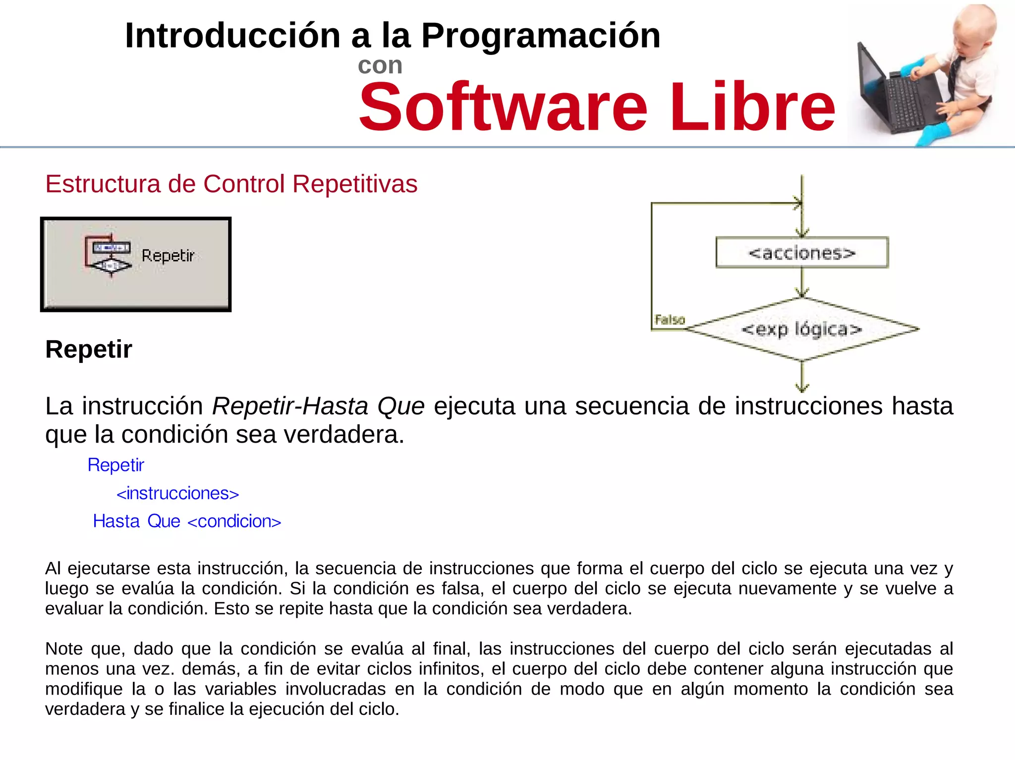 Introducción a la Programación
con
Software Libre
Estructura de Control Repetitivas
Repetir
La instrucción Repetir-Hasta Que ejecuta una secuencia de instrucciones hasta
que la condición sea verdadera.
Repetir
<instrucciones>
Hasta Que <condicion>
Al ejecutarse esta instrucción, la secuencia de instrucciones que forma el cuerpo del ciclo se ejecuta una vez y
luego se evalúa la condición. Si la condición es falsa, el cuerpo del ciclo se ejecuta nuevamente y se vuelve a
evaluar la condición. Esto se repite hasta que la condición sea verdadera.
Note que, dado que la condición se evalúa al final, las instrucciones del cuerpo del ciclo serán ejecutadas al
menos una vez. demás, a fin de evitar ciclos infinitos, el cuerpo del ciclo debe contener alguna instrucción que
modifique la o las variables involucradas en la condición de modo que en algún momento la condición sea
verdadera y se finalice la ejecución del ciclo.
 