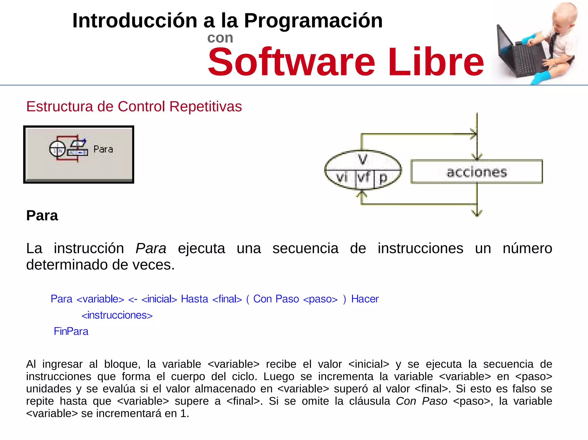 Introducción a la Programación
con
Software Libre
Estructura de Control Repetitivas
Para
La instrucción Para ejecuta una secuencia de instrucciones un número
determinado de veces.
Para <variable> <- <inicial> Hasta <final> ( Con Paso <paso> ) Hacer
<instrucciones>
FinPara
Al ingresar al bloque, la variable <variable> recibe el valor <inicial> y se ejecuta la secuencia de
instrucciones que forma el cuerpo del ciclo. Luego se incrementa la variable <variable> en <paso>
unidades y se evalúa si el valor almacenado en <variable> superó al valor <final>. Si esto es falso se
repite hasta que <variable> supere a <final>. Si se omite la cláusula Con Paso <paso>, la variable
<variable> se incrementará en 1.
 