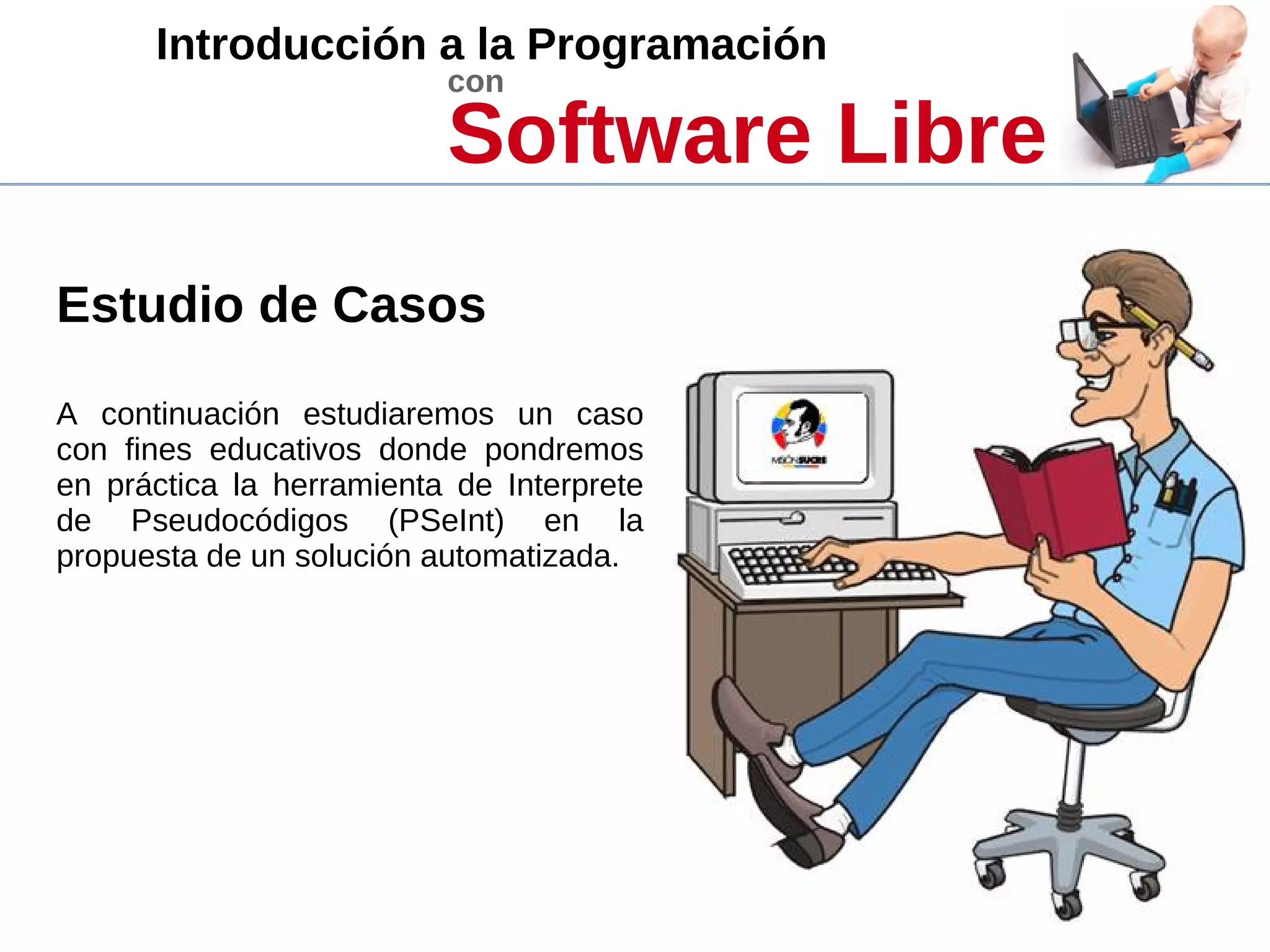 Introducción a la Programación
con
Software Libre
Estudio de Casos
A continuación estudiaremos un caso
con fines educativos donde pondremos
en práctica la herramienta de Interprete
de Pseudocódigos (PSeInt) en la
propuesta de un solución automatizada.
 