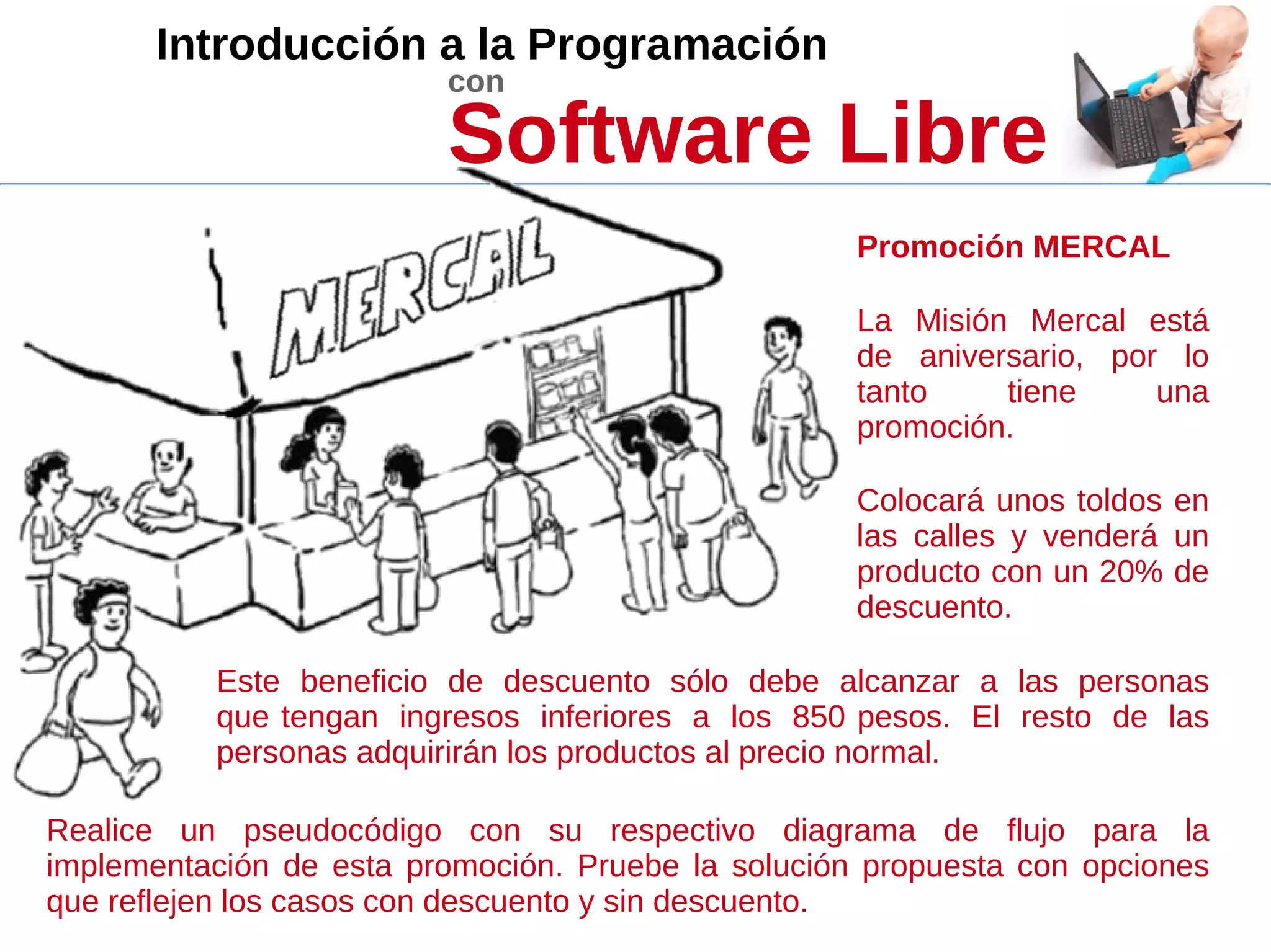 Introducción a la Programación
con
Software Libre
La Misión Mercal está
de aniversario, por lo
tanto tiene una
promoción.
Colocará unos toldos en
las calles y venderá un
producto con un 20% de
descuento.
Este beneficio de descuento sólo debe alcanzar a las personas
que tengan ingresos inferiores a los 850 pesos. El resto de las
personas adquirirán los productos al precio normal.
Promoción MERCAL
Realice un pseudocódigo con su respectivo diagrama de flujo para la
implementación de esta promoción. Pruebe la solución propuesta con opciones
que reflejen los casos con descuento y sin descuento.
 