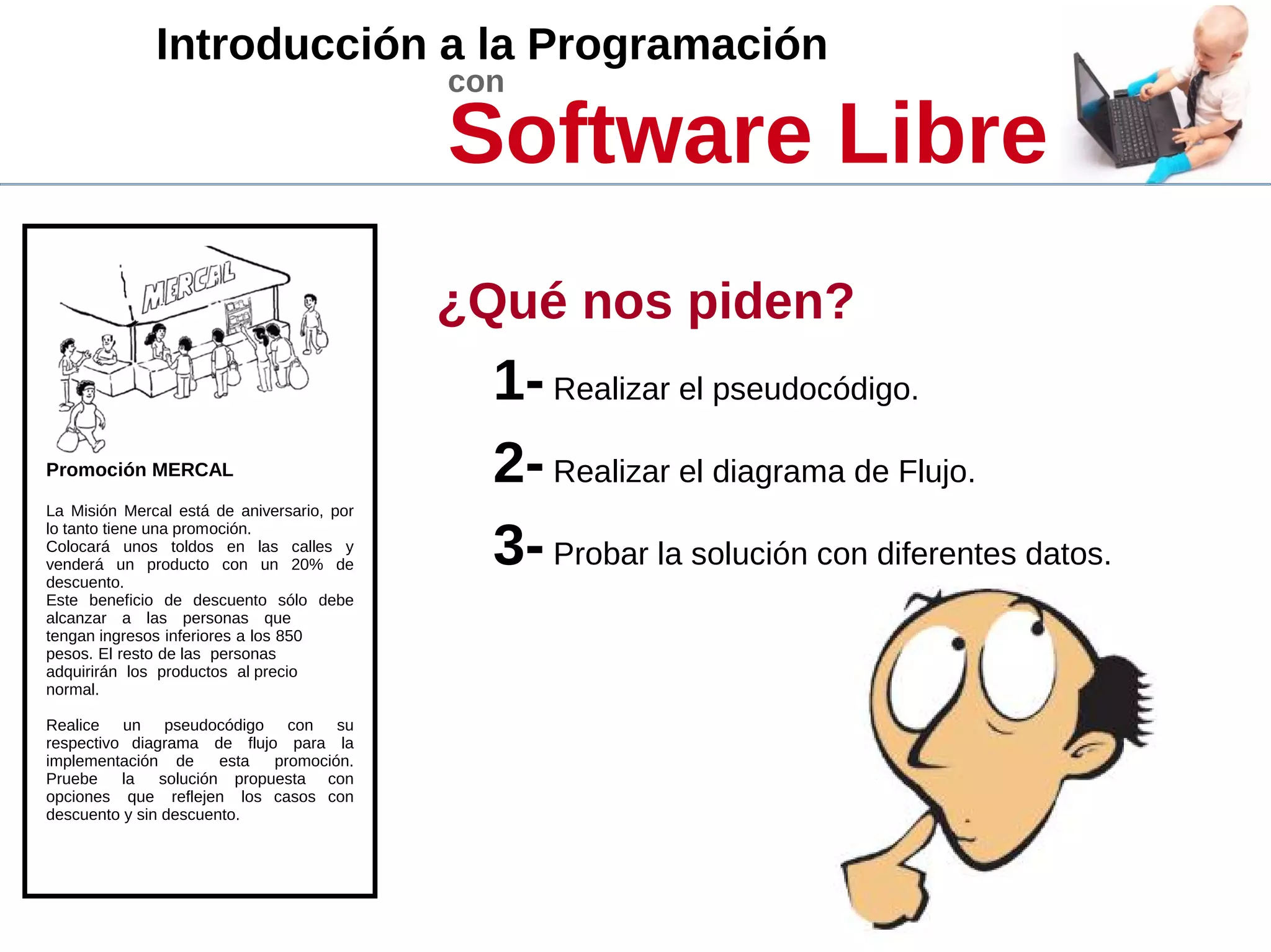 Introducción a la Programación
con
Software Libre
Promoción MERCAL
La Misión Mercal está de aniversario, por
lo tanto tiene una promoción.
Colocará unos toldos en las calles y
venderá un producto con un 20% de
descuento.
Este beneficio de descuento sólo debe
alcanzar a las personas que
tengan ingresos inferiores a los 850
pesos. El resto de las personas
adquirirán los productos al precio
normal.
Realice un pseudocódigo con su
respectivo diagrama de flujo para la
implementación de esta promoción.
Pruebe la solución propuesta con
opciones que reflejen los casos con
descuento y sin descuento.
¿Qué nos piden?
1- Realizar el pseudocódigo.
2- Realizar el diagrama de Flujo.
3- Probar la solución con diferentes datos.
 