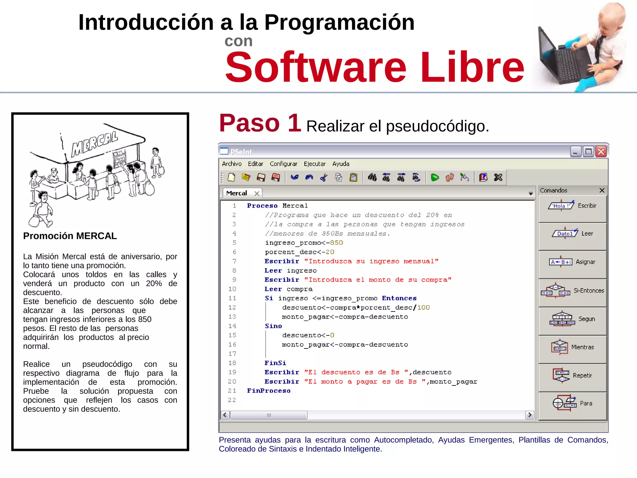 Introducción a la Programación
con
Software Libre
Promoción MERCAL
La Misión Mercal está de aniversario, por
lo tanto tiene una promoción.
Colocará unos toldos en las calles y
venderá un producto con un 20% de
descuento.
Este beneficio de descuento sólo debe
alcanzar a las personas que
tengan ingresos inferiores a los 850
pesos. El resto de las personas
adquirirán los productos al precio
normal.
Realice un pseudocódigo con su
respectivo diagrama de flujo para la
implementación de esta promoción.
Pruebe la solución propuesta con
opciones que reflejen los casos con
descuento y sin descuento.
Paso 1 Realizar el pseudocódigo.
Presenta ayudas para la escritura como Autocompletado, Ayudas Emergentes, Plantillas de Comandos,
Coloreado de Sintaxis e Indentado Inteligente.
 