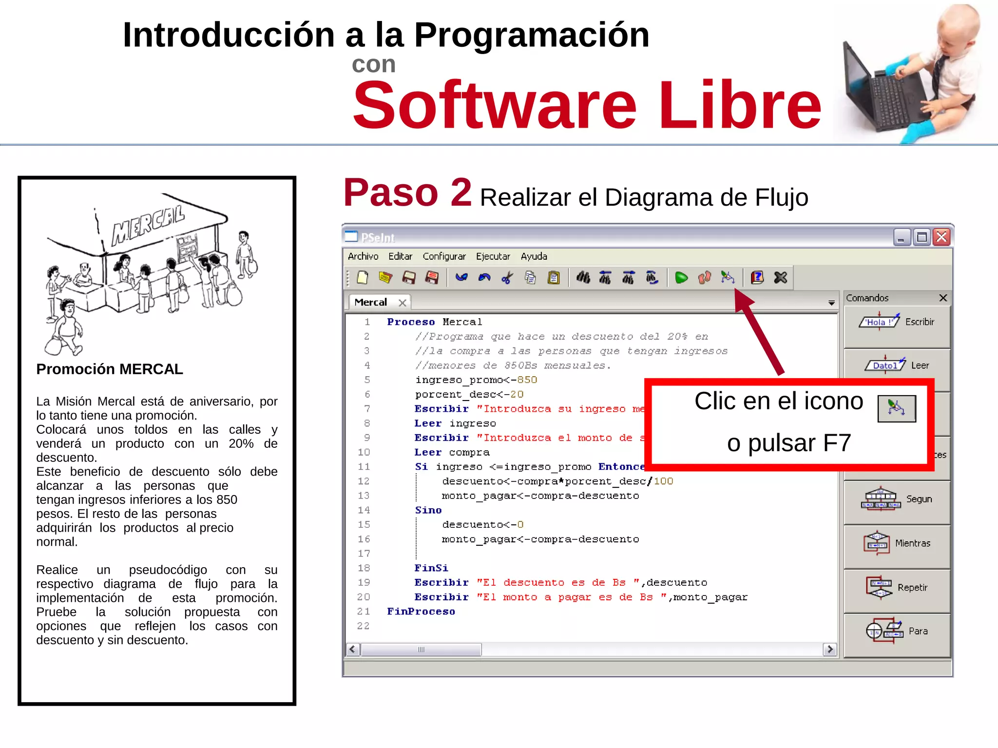 Introducción a la Programación
con
Software Libre
Promoción MERCAL
La Misión Mercal está de aniversario, por
lo tanto tiene una promoción.
Colocará unos toldos en las calles y
venderá un producto con un 20% de
descuento.
Este beneficio de descuento sólo debe
alcanzar a las personas que
tengan ingresos inferiores a los 850
pesos. El resto de las personas
adquirirán los productos al precio
normal.
Realice un pseudocódigo con su
respectivo diagrama de flujo para la
implementación de esta promoción.
Pruebe la solución propuesta con
opciones que reflejen los casos con
descuento y sin descuento.
Paso 2 Realizar el Diagrama de Flujo
Clic en el icono
o pulsar F7
 
