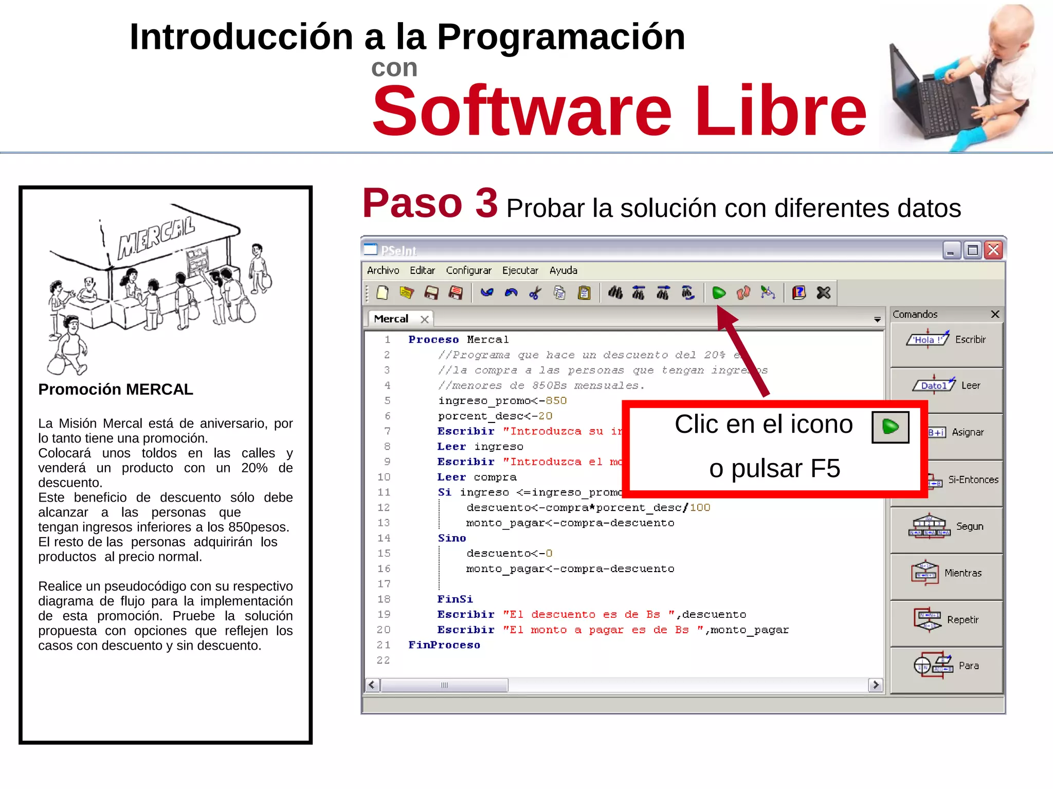 Introducción a la Programación
con
Software Libre
Promoción MERCAL
La Misión Mercal está de aniversario, por
lo tanto tiene una promoción.
Colocará unos toldos en las calles y
venderá un producto con un 20% de
descuento.
Este beneficio de descuento sólo debe
alcanzar a las personas que
tengan ingresos inferiores a los 850pesos.
El resto de las personas adquirirán los
productos al precio normal.
Realice un pseudocódigo con su respectivo
diagrama de flujo para la implementación
de esta promoción. Pruebe la solución
propuesta con opciones que reflejen los
casos con descuento y sin descuento.
Paso 3 Probar la solución con diferentes datos
Clic en el icono
o pulsar F5
 