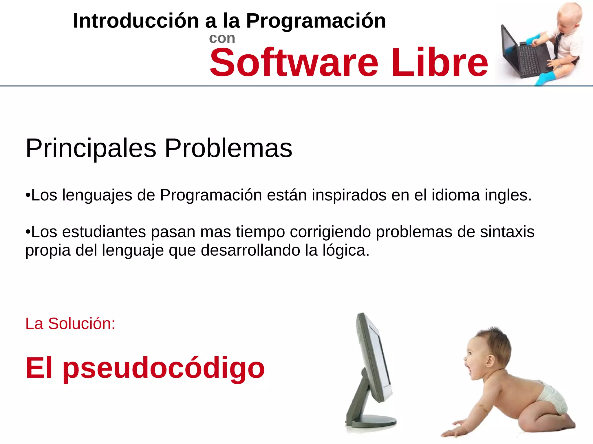 Introducción a la Programación
con
Software Libre
Principales Problemas
●Los lenguajes de Programación están inspirados en el idioma ingles.
●Los estudiantes pasan mas tiempo corrigiendo problemas de sintaxis
propia del lenguaje que desarrollando la lógica.
La Solución:
El pseudocódigo
 