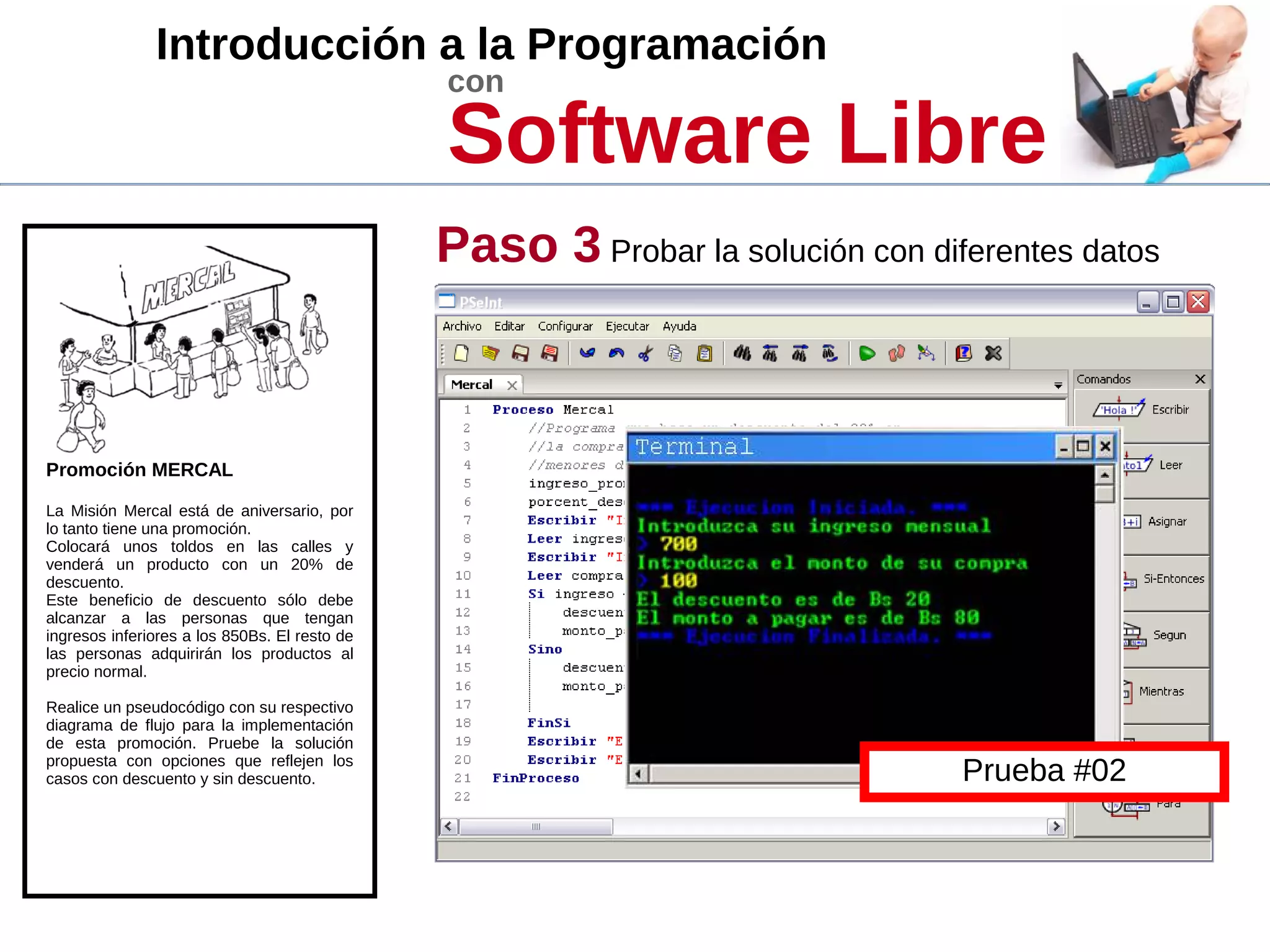 Introducción a la Programación
con
Software Libre
Promoción MERCAL
La Misión Mercal está de aniversario, por
lo tanto tiene una promoción.
Colocará unos toldos en las calles y
venderá un producto con un 20% de
descuento.
Este beneficio de descuento sólo debe
alcanzar a las personas que tengan
ingresos inferiores a los 850Bs. El resto de
las personas adquirirán los productos al
precio normal.
Realice un pseudocódigo con su respectivo
diagrama de flujo para la implementación
de esta promoción. Pruebe la solución
propuesta con opciones que reflejen los
casos con descuento y sin descuento.
Paso 3 Probar la solución con diferentes datos
Prueba #02
 