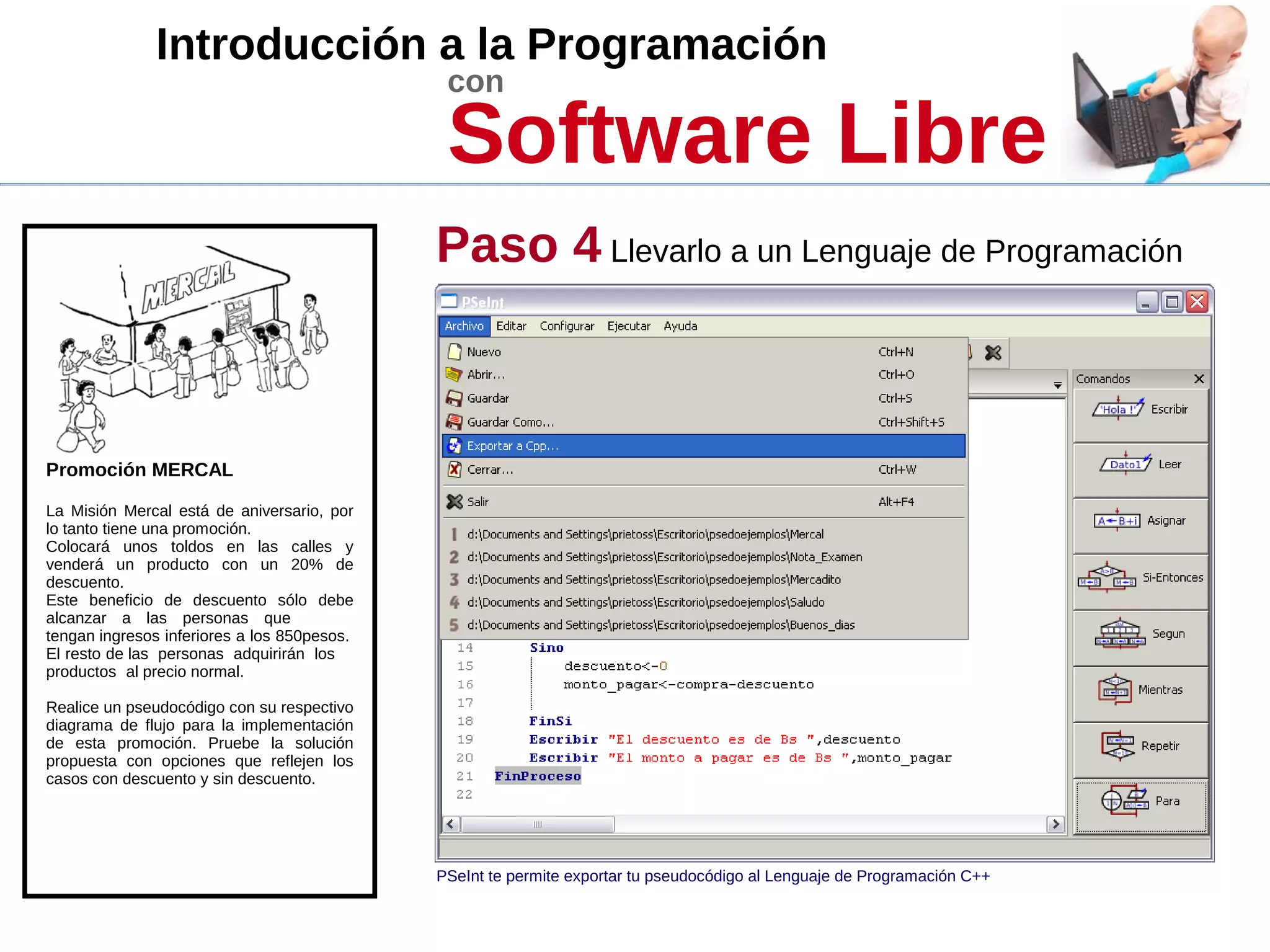 Introducción a la Programación
con
Software Libre
Promoción MERCAL
La Misión Mercal está de aniversario, por
lo tanto tiene una promoción.
Colocará unos toldos en las calles y
venderá un producto con un 20% de
descuento.
Este beneficio de descuento sólo debe
alcanzar a las personas que
tengan ingresos inferiores a los 850pesos.
El resto de las personas adquirirán los
productos al precio normal.
Realice un pseudocódigo con su respectivo
diagrama de flujo para la implementación
de esta promoción. Pruebe la solución
propuesta con opciones que reflejen los
casos con descuento y sin descuento.
Paso 4 Llevarlo a un Lenguaje de Programación
PSeInt te permite exportar tu pseudocódigo al Lenguaje de Programación C++
 