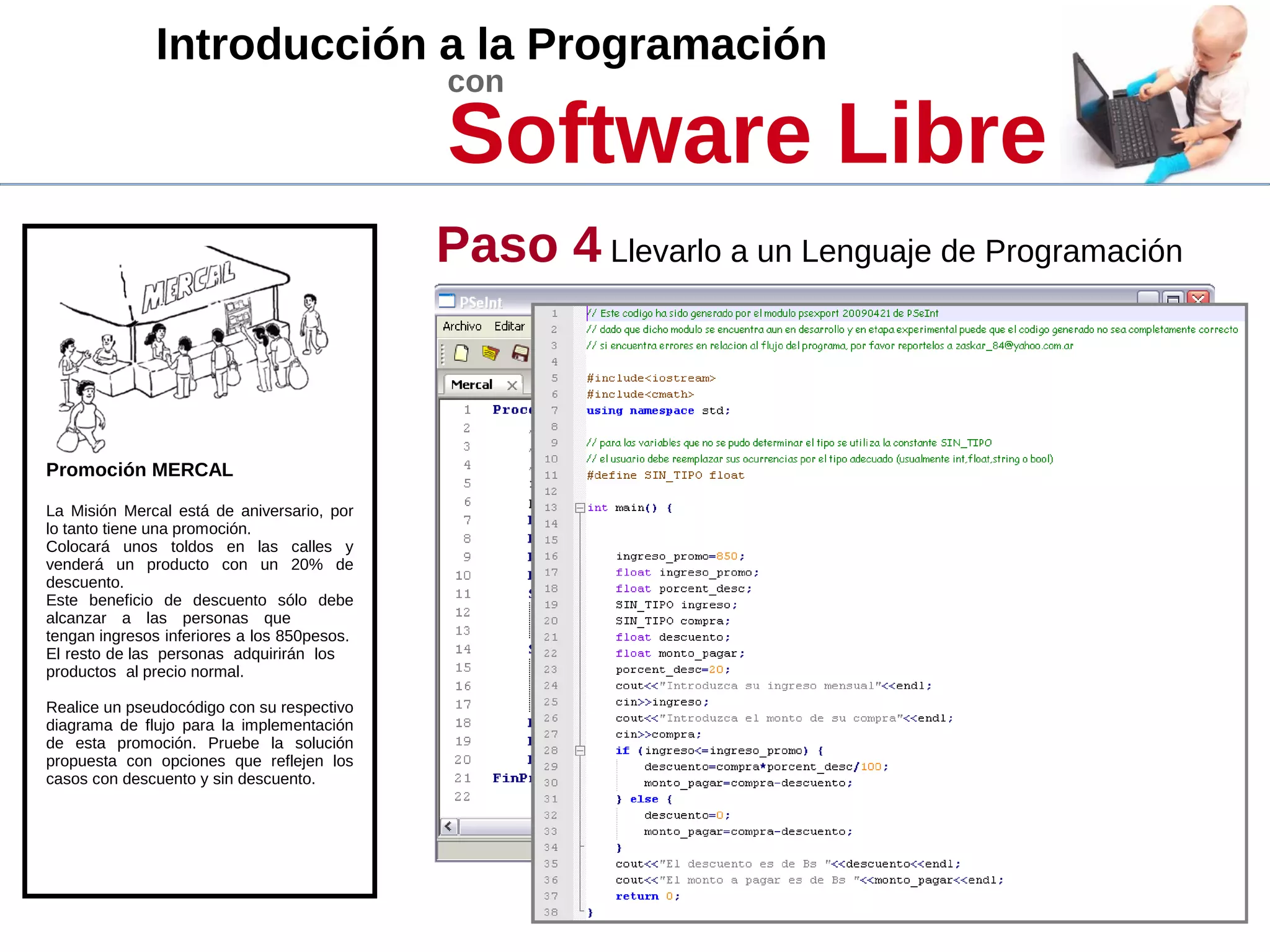 Introducción a la Programación
con
Software Libre
Promoción MERCAL
La Misión Mercal está de aniversario, por
lo tanto tiene una promoción.
Colocará unos toldos en las calles y
venderá un producto con un 20% de
descuento.
Este beneficio de descuento sólo debe
alcanzar a las personas que
tengan ingresos inferiores a los 850pesos.
El resto de las personas adquirirán los
productos al precio normal.
Realice un pseudocódigo con su respectivo
diagrama de flujo para la implementación
de esta promoción. Pruebe la solución
propuesta con opciones que reflejen los
casos con descuento y sin descuento.
Paso 4 Llevarlo a un Lenguaje de Programación
 
