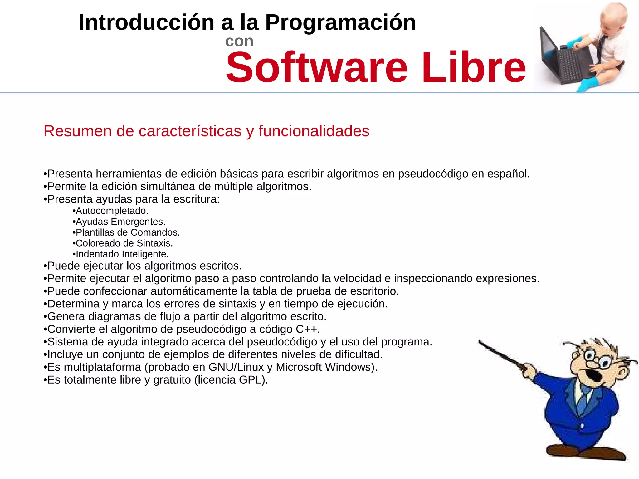 Introducción a la Programación
con
Software Libre
Resumen de características y funcionalidades
•Presenta herramientas de edición básicas para escribir algoritmos en pseudocódigo en español.
•Permite la edición simultánea de múltiple algoritmos.
•Presenta ayudas para la escritura:
•Autocompletado.
•Ayudas Emergentes.
•Plantillas de Comandos.
•Coloreado de Sintaxis.
•Indentado Inteligente.
•Puede ejecutar los algoritmos escritos.
•Permite ejecutar el algoritmo paso a paso controlando la velocidad e inspeccionando expresiones.
•Puede confeccionar automáticamente la tabla de prueba de escritorio.
•Determina y marca los errores de sintaxis y en tiempo de ejecución.
•Genera diagramas de flujo a partir del algoritmo escrito.
•Convierte el algoritmo de pseudocódigo a código C++.
•Sistema de ayuda integrado acerca del pseudocódigo y el uso del programa.
•Incluye un conjunto de ejemplos de diferentes niveles de dificultad.
•Es multiplataforma (probado en GNU/Linux y Microsoft Windows).
•Es totalmente libre y gratuito (licencia GPL).
 
