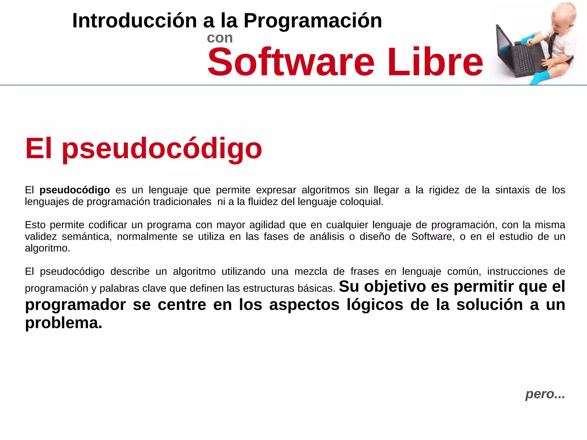 Introducción a la Programación
con
Software Libre
El pseudocódigo
El pseudocódigo es un lenguaje que permite expresar algoritmos sin llegar a la rigidez de la sintaxis de los
lenguajes de programación tradicionales ni a la fluidez del lenguaje coloquial.
Esto permite codificar un programa con mayor agilidad que en cualquier lenguaje de programación, con la misma
validez semántica, normalmente se utiliza en las fases de análisis o diseño de Software, o en el estudio de un
algoritmo.
El pseudocódigo describe un algoritmo utilizando una mezcla de frases en lenguaje común, instrucciones de
programación y palabras clave que definen las estructuras básicas. Su objetivo es permitir que el
programador se centre en los aspectos lógicos de la solución a un
problema.
pero...
 