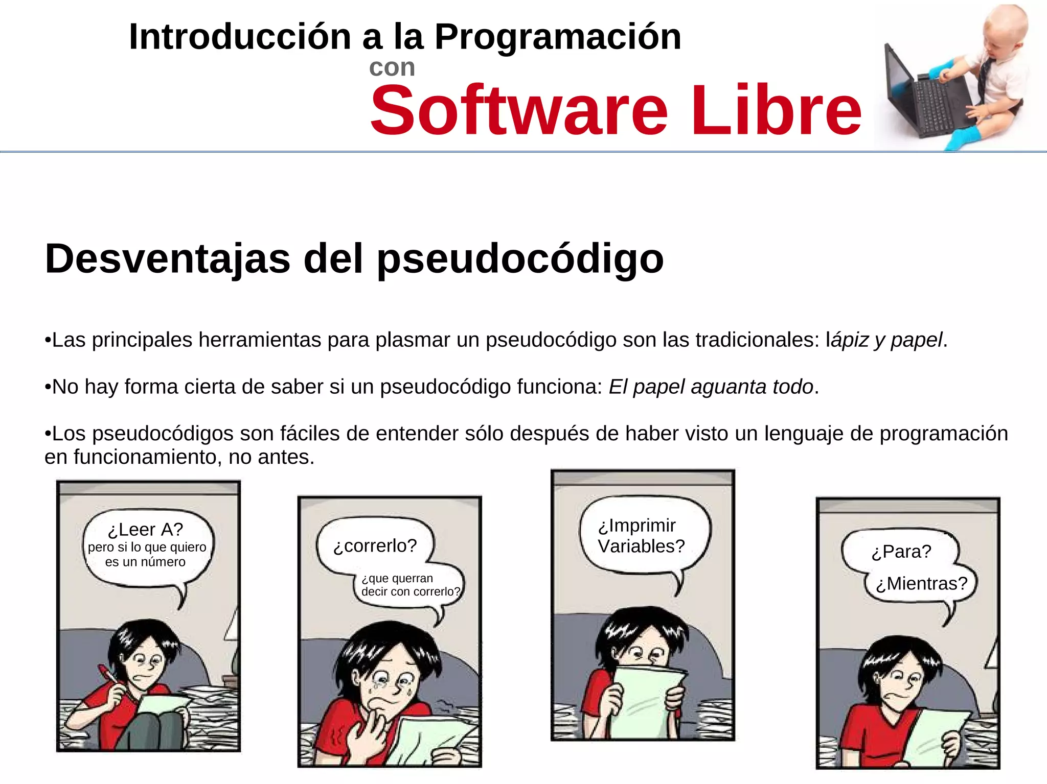 Introducción a la Programación
con
Software Libre
Desventajas del pseudocódigo
●Las principales herramientas para plasmar un pseudocódigo son las tradicionales: lápiz y papel.
●No hay forma cierta de saber si un pseudocódigo funciona: El papel aguanta todo.
●Los pseudocódigos son fáciles de entender sólo después de haber visto un lenguaje de programación
en funcionamiento, no antes.
¿Leer A?
pero si lo que quiero
es un número
¿correrlo?
¿que querran
decir con correrlo?
¿Imprimir
Variables? ¿Para?
¿Mientras?
 