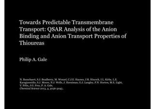 Towards Predictable Transmembrane
Transport: QSAR Analysis of the Anion
Binding and Anion Transport Properties of
Thioureas
Philip A. Gale

N. Busschaert, S.J. Bradberry, M. Wenzel, C.J.E. Haynes, J.R. Hiscock, I.L. Kirby, L.E.
Karagiannidis, S.J. Moore, N.J. Wells, J. Herniman, G.J. Langley, P.N. Horton, M.E. Light,
V. Félix, J.G. Frey, P. A. Gale,
Chemical Science 2013, 4, 3036-3045 .

 