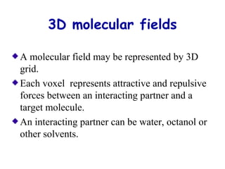 3D molecular fields 
A molecular field may be represented by 3D 
grid. 
Each voxel represents attractive and repulsive 
forces between an interacting partner and a 
target molecule. 
An interacting partner can be water, octanol or 
other solvents. 
 
