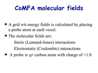 CoMFA molecular fields 
A grid wit energy fields is calculated by placing 
a probe atom at each voxel. 
The molecular fields are: 
Steric (Lennard-Jones) interactions 
Electrostatic (Coulombic) interactions 
A probe is sp3 carbon atom with charge of +1.0 
 