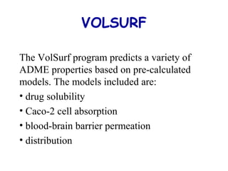 VOLSURF 
The VolSurf program predicts a variety of 
ADME properties based on pre-calculated 
models. The models included are: 
• drug solubility 
• Caco-2 cell absorption 
• blood-brain barrier permeation 
• distribution 
 
