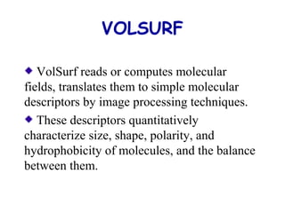 VOLSURF 
VolSurf reads or computes molecular 
fields, translates them to simple molecular 
descriptors by image processing techniques. 
These descriptors quantitatively 
characterize size, shape, polarity, and 
hydrophobicity of molecules, and the balance 
between them. 
 