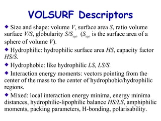 VOLSURF Descriptors 
Size and shape: volume V, surface area S, ratio volume 
surface V/S, globularity S/Sequiv (Sequiv is the surface area of a 
sphere of volume V). 
Hydrophilic: hydrophilic surface area HS, capacity factor 
HS/S. 
Hydrophobic: like hydrophilic LS, LS/S. 
Interaction energy moments: vectors pointing from the 
center of the mass to the center of hydrophobic/hydrophilic 
regions. 
Mixed: local interaction energy minima, energy minima 
distances, hydrophilic-lipophilic balance HS/LS, amphiphilic 
moments, packing parameters, H-bonding, polarisability. 
 