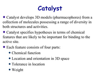 Catalyst 
Catalyst develops 3D models (pharmacophores) from a 
collection of molecules possessing a range of diversity in 
both structures and activities. 
Catalyst specifies hypotheses in terms of chemical 
features that are likely to be important for binding to the 
active site. 
Each feature consists of four parts: 
Chemical function 
Location and orientation in 3D space 
Tolerance in location 
Weight 
 