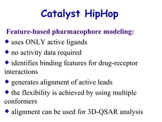 Catalyst HipHop 
Feature-based pharmacophore modeling: 
uses ONLY active ligands 
no activity data required 
identifies binding features for drug-receptor 
interactions 
generates alignment of active leads 
the flexibility is achieved by using multiple 
conformers 
alignment can be used for 3D-QSAR analysis 
 