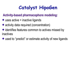 Catalyst HipoGen 
Activity-based pharmacophore modeling: 
uses active + inactive ligands 
activity data required (concentration) 
identifies features common to actives missed by 
inactives 
used to “predict” or estimate activity of new ligands 
 