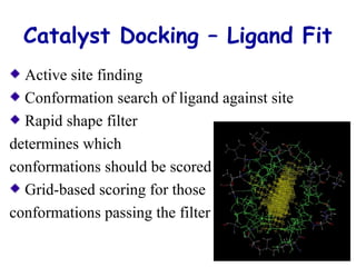 Catalyst Docking – Ligand Fit 
Active site finding 
Conformation search of ligand against site 
Rapid shape filter 
determines which 
conformations should be scored 
Grid-based scoring for those 
conformations passing the filter 
 