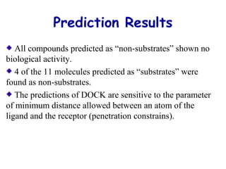 Prediction Results 
All compounds predicted as “non-substrates” shown no 
biological activity. 
4 of the 11 molecules predicted as “substrates” were 
found as non-substrates. 
The predictions of DOCK are sensitive to the parameter 
of minimum distance allowed between an atom of the 
ligand and the receptor (penetration constrains). 
 