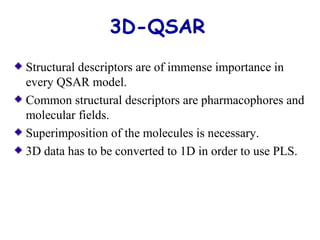 3D-QSAR 
Structural descriptors are of immense importance in 
every QSAR model. 
Common structural descriptors are pharmacophores and 
molecular fields. 
Superimposition of the molecules is necessary. 
3D data has to be converted to 1D in order to use PLS. 
 