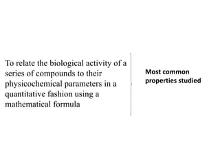 To relate the biological activity of a
series of compounds to their
physicochemical parameters in a
quantitative fashion using a
mathematical formula
Most common
properties studied
 