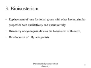 3. Bioisosterism
• Replacement of one fuctional group with other having similar
properties both qualitatively and quantitatively.
• Discovery of cyanoguanidine as the bioisostere of thiourea,
• Development of H2 antagonists.
13
Department of pharmaceutical
chemistry
 
