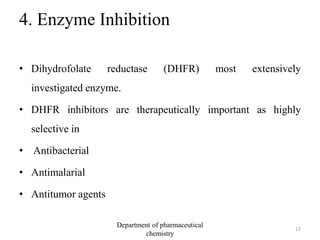 4. Enzyme Inhibition
• Dihydrofolate reductase (DHFR) most extensively
investigated enzyme.
• DHFR inhibitors are therapeutically important as highly
selective in
• Antibacterial
• Antimalarial
• Antitumor agents
17
Department of pharmaceutical
chemistry
 