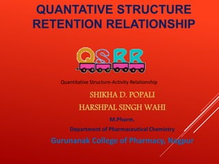 SHIKHA D. POPALI
HARSHPAL SINGH WAHI
M.Pharm.
Department of Pharmaceutical Chemistry
Gurunanak College of Pharmacy, Nagpur
Quantitative Structure-Activity Relationship
QUANTATIVE STRUCTURE
RETENTION RELATIONSHIP
 
