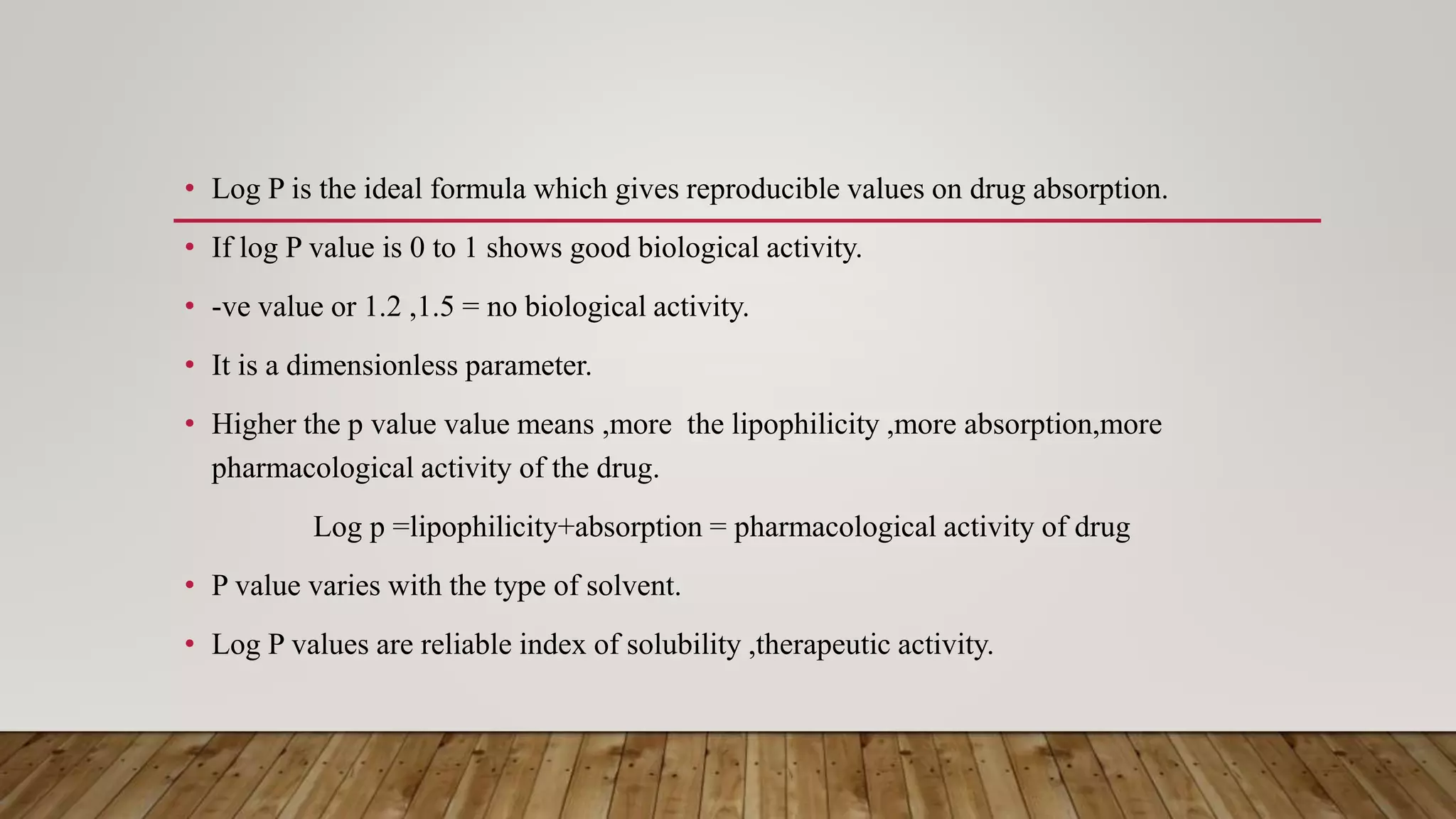 • Log P is the ideal formula which gives reproducible values on drug absorption.
• If log P value is 0 to 1 shows good biological activity.
• -ve value or 1.2 ,1.5 = no biological activity.
• It is a dimensionless parameter.
• Higher the p value value means ,more the lipophilicity ,more absorption,more
pharmacological activity of the drug.
Log p =lipophilicity+absorption = pharmacological activity of drug
• P value varies with the type of solvent.
• Log P values are reliable index of solubility ,therapeutic activity.
 