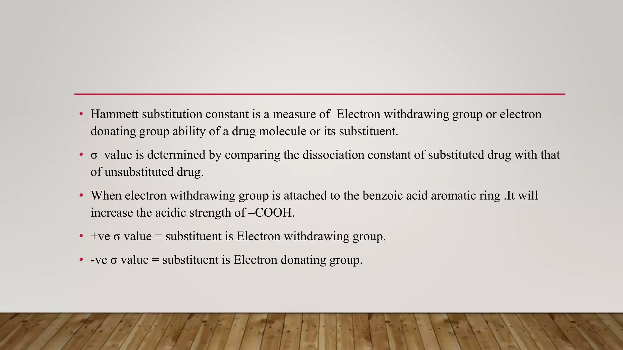 • Hammett substitution constant is a measure of Electron withdrawing group or electron
donating group ability of a drug molecule or its substituent.
• σ value is determined by comparing the dissociation constant of substituted drug with that
of unsubstituted drug.
• When electron withdrawing group is attached to the benzoic acid aromatic ring .It will
increase the acidic strength of –COOH.
• +ve σ value = substituent is Electron withdrawing group.
• -ve σ value = substituent is Electron donating group.
 