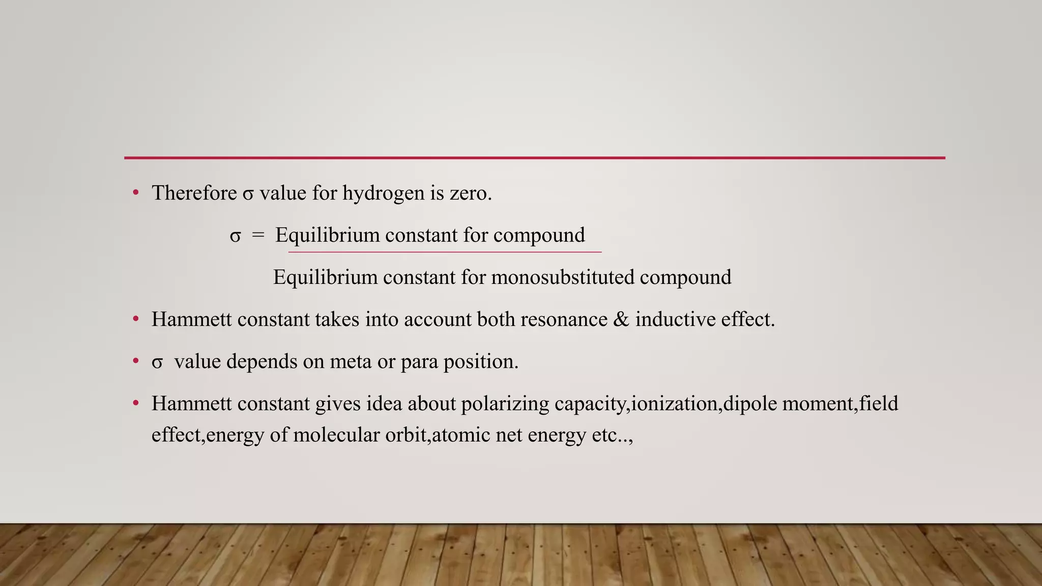 • Therefore σ value for hydrogen is zero.
σ = Equilibrium constant for compound
Equilibrium constant for monosubstituted compound
• Hammett constant takes into account both resonance & inductive effect.
• σ value depends on meta or para position.
• Hammett constant gives idea about polarizing capacity,ionization,dipole moment,field
effect,energy of molecular orbit,atomic net energy etc..,
 