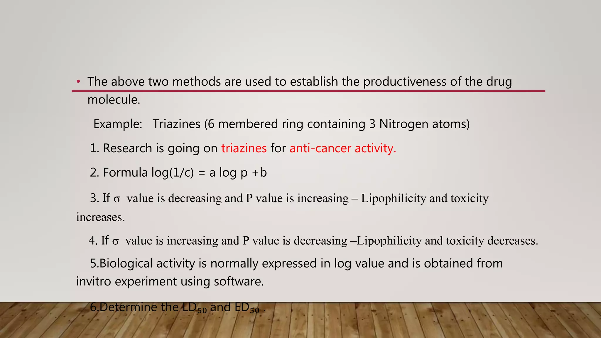• The above two methods are used to establish the productiveness of the drug
molecule.
Example: Triazines (6 membered ring containing 3 Nitrogen atoms)
1. Research is going on triazines for anti-cancer activity.
2. Formula log(1/c) = a log p +b
3. If σ value is decreasing and P value is increasing – Lipophilicity and toxicity
increases.
4. If σ value is increasing and P value is decreasing –Lipophilicity and toxicity decreases.
5.Biological activity is normally expressed in log value and is obtained from
invitro experiment using software.
6.Determine the LD₅₀ and ED₅₀ .
 