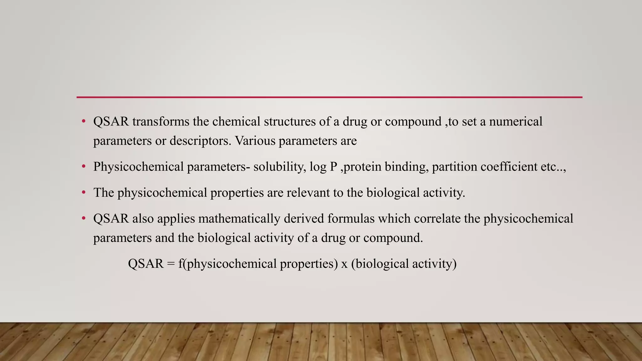 • QSAR transforms the chemical structures of a drug or compound ,to set a numerical
parameters or descriptors. Various parameters are
• Physicochemical parameters- solubility, log P ,protein binding, partition coefficient etc..,
• The physicochemical properties are relevant to the biological activity.
• QSAR also applies mathematically derived formulas which correlate the physicochemical
parameters and the biological activity of a drug or compound.
QSAR = f(physicochemical properties) x (biological activity)
 