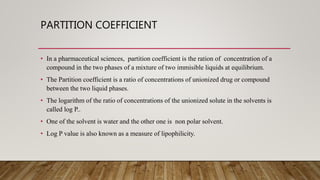 PARTITION COEFFICIENT
• In a pharmaceutical sciences, partition coefficient is the ration of concentration of a
compound in the two phases of a mixture of two immisible liquids at equilibrium.
• The Partition coefficient is a ratio of concentrations of unionized drug or compound
between the two liquid phases.
• The logarithm of the ratio of concentrations of the unionized solute in the solvents is
called log P..
• One of the solvent is water and the other one is non polar solvent.
• Log P value is also known as a measure of lipophilicity.
 