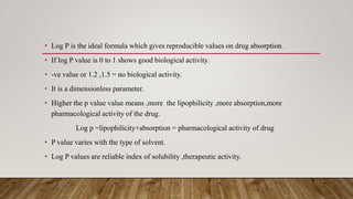 • Log P is the ideal formula which gives reproducible values on drug absorption.
• If log P value is 0 to 1 shows good biological activity.
• -ve value or 1.2 ,1.5 = no biological activity.
• It is a dimensionless parameter.
• Higher the p value value means ,more the lipophilicity ,more absorption,more
pharmacological activity of the drug.
Log p =lipophilicity+absorption = pharmacological activity of drug
• P value varies with the type of solvent.
• Log P values are reliable index of solubility ,therapeutic activity.
 