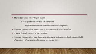 • Therefore σ value for hydrogen is zero.
σ = Equilibrium constant for compound
Equilibrium constant for monosubstituted compound
• Hammett constant takes into account both resonance & inductive effect.
• σ value depends on meta or para position.
• Hammett constant gives idea about polarizing capacity,ionization,dipole moment,field
effect,energy of molecular orbit,atomic net energy etc..,
 