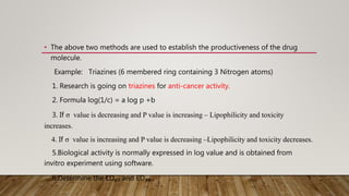 • The above two methods are used to establish the productiveness of the drug
molecule.
Example: Triazines (6 membered ring containing 3 Nitrogen atoms)
1. Research is going on triazines for anti-cancer activity.
2. Formula log(1/c) = a log p +b
3. If σ value is decreasing and P value is increasing – Lipophilicity and toxicity
increases.
4. If σ value is increasing and P value is decreasing –Lipophilicity and toxicity decreases.
5.Biological activity is normally expressed in log value and is obtained from
invitro experiment using software.
6.Determine the LD₅₀ and ED₅₀ .
 