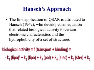 Hansch’s Approach
• The first application of QSAR is attributed to
Hansch (1969), who developed an equation
that related biological activity to certain
electronic characteristics and the
hydrophobicity of a set of structures
 