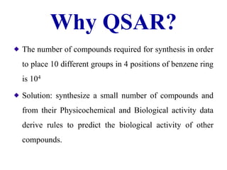 Why QSAR?
The number of compounds required for synthesis in order
to place 10 different groups in 4 positions of benzene ring
is 104
Solution: synthesize a small number of compounds and
from their Physicochemical and Biological activity data
derive rules to predict the biological activity of other
compounds.
 