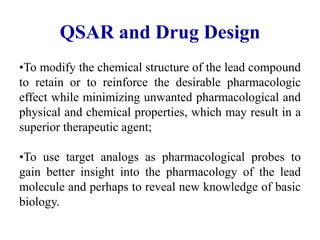 QSAR and Drug Design
•To modify the chemical structure of the lead compound
to retain or to reinforce the desirable pharmacologic
effect while minimizing unwanted pharmacological and
physical and chemical properties, which may result in a
superior therapeutic agent;
•To use target analogs as pharmacological probes to
gain better insight into the pharmacology of the lead
molecule and perhaps to reveal new knowledge of basic
biology.
 